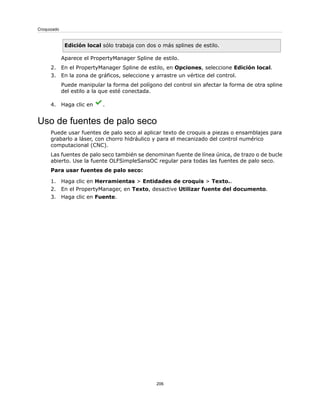 Edición local sólo trabaja con dos o más splines de estilo.
Aparece el PropertyManager Spline de estilo.
2. En el PropertyManager Spline de estilo, en Opciones, seleccione Edición local.
3. En la zona de gráficos, seleccione y arrastre un vértice del control.
Puede manipular la forma del polígono del control sin afectar la forma de otra spline
del estilo a la que esté conectada.
4. Haga clic en .
Uso de fuentes de palo seco
Puede usar fuentes de palo seco al aplicar texto de croquis a piezas o ensamblajes para
grabarlo a láser, con chorro hidráulico y para el mecanizado del control numérico
computacional (CNC).
Las fuentes de palo seco también se denominan fuente de línea única, de trazo o de bucle
abierto. Use la fuente OLFSimpleSansOC regular para todas las fuentes de palo seco.
Para usar fuentes de palo seco:
1. Haga clic en Herramientas > Entidades de croquis > Texto..
2. En el PropertyManager, en Texto, desactive Utilizar fuente del documento.
3. Haga clic en Fuente.
206
Croquizado
 