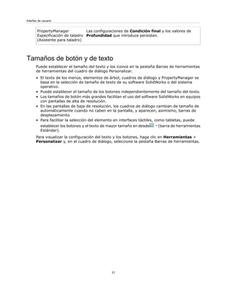 Las configuraciones de Condición final y los valores de
Profundidad que introduce persisten.
PropertyManager
Especificación de taladro
(Asistente para taladro)
Tamaños de botón y de texto
Puede establecer el tamaño del texto y los iconos en la pestaña Barras de herramientas
de herramientas del cuadro de diálogo Personalizar.
• El texto de los menús, elementos de árbol, cuadros de diálogo y PropertyManager se
basa en la selección de tamaño de texto de su software SolidWorks o del sistema
operativo.
• Puede establecer el tamaño de los botones independientemente del tamaño del texto.
• Los tamaños de botón más grandes facilitan el uso del software SolidWorks en equipos
con pantallas de alta de resolución.
• En las pantallas de baja de resolución, los cuadros de diálogo cambian de tamaño de
automáticamente cuando no caben en la pantalla, y aparecen, asimismo, barras de
desplazamiento.
• Para facilitar la selección del elemento en interfaces táctiles, como tabletas, puede
establecer los botones y el texto de mayor tamaño en desde (barra de herramientas
Estándar).
Para visualizar la configuración del texto y los botones, haga clic en Herramientas >
Personalizar y, en el cuadro de diálogo, seleccione la pestaña Barras de herramientas.
21
Interfaz de usuario
 