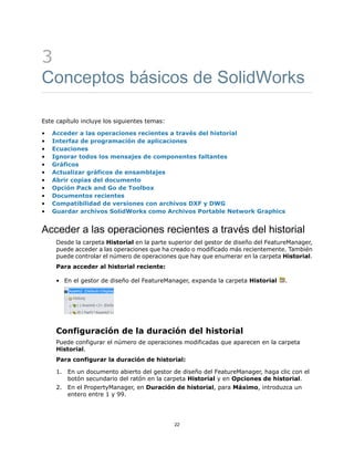 3
Conceptos básicos de SolidWorks
Este capítulo incluye los siguientes temas:
• Acceder a las operaciones recientes a través del historial
• Interfaz de programación de aplicaciones
• Ecuaciones
• Ignorar todos los mensajes de componentes faltantes
• Gráficos
• Actualizar gráficos de ensamblajes
• Abrir copias del documento
• Opción Pack and Go de Toolbox
• Documentos recientes
• Compatibilidad de versiones con archivos DXF y DWG
• Guardar archivos SolidWorks como Archivos Portable Network Graphics
Acceder a las operaciones recientes a través del historial
Desde la carpeta Historial en la parte superior del gestor de diseño del FeatureManager,
puede acceder a las operaciones que ha creado o modificado más recientemente. También
puede controlar el número de operaciones que hay que enumerar en la carpeta Historial.
Para acceder al historial reciente:
• En el gestor de diseño del FeatureManager, expanda la carpeta Historial .
Configuración de la duración del historial
Puede configurar el número de operaciones modificadas que aparecen en la carpeta
Historial.
Para configurar la duración de historial:
1. En un documento abierto del gestor de diseño del FeatureManager, haga clic con el
botón secundario del ratón en la carpeta Historial y en Opciones de historial.
2. En el PropertyManager, en Duración de historial, para Máximo, introduzca un
entero entre 1 y 99.
22
 