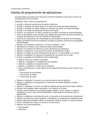 Interfaz de programación de aplicaciones
Consulte Notas de versión de la Ayuda de la API de SolidWorks 2014 para conocer las
actualizaciones más recientes.
SolidWorks 2014 incluye la capacidad de:
• Acceder a datos de operaciones de piezas simétricas.
• Acceder a carpetas de diseño plano en el gestor de diseño de FeatureManager.
• Acceder a carpetas de chapa metálica en el gestor de diseño de FeatureManager.
• Acceder a los datos de operación de Patrón de rayado.
• Insertar una operación de matriz variable en el gestor de diseño de FeatureManager.
• Crear un documento nuevo de pieza que refleja otro documento de pieza alrededor de
un plano de referencia o de una cara plana seleccionada.
• Seleccionar componentes de ensamblaje por porcentaje del tamaño de ensamblaje.
• Mejorar el informe de errores al obtener, configurar, agregar o eliminar las propiedades
personalizadas.
• Adjuntar una anotación existente a una hoja de dibujo o vista.
• Reemplazar el modelo en las vistas de dibujo seleccionadas.
• Obtener los nombres de referencia de las operaciones de biblioteca.
• Obtener y establecer si una pieza forma parte de SolidWorks Toolbox.
• Obtener un código de retorno después de reconstruir un ensamblaje o un dibujo.
• Obtener y establecer los valores de propiedad de una fuente de luz solar.
• Acceder a pestañas de SolidWorks CommandManager:
• Obtener todos los nombre de pestaña.
• Obtener y establecer la visibilidad de las pestañas.
• Obtener y establecer la pestaña activa.
• Obtener y establecer el índice de las pestañas.
• Enviar notificaciones cuando alguno de los siguientes elementos vaya a activar una
pestaña:
• Documento de ensamblaje.
• Documento de dibujo.
• Documento de pieza.
• Obtener y establecer si generar una vista de sección solo de gráficos.
• Obtener y establecer los parámetros de operación de chapa metálica y cuándo
reemplazarlos.
• Obtener y establecer el uso de una tabla de calibres de operación para chapa metálica.
• Obtener las entidades reales asociadas a una relación de croquis.
• Guardar varios aspectos de una pieza (chapa metálica, caras, bucles, y vistas de
anotación) en uno o más archivos DXF/DWG, conservando el nombre de archivo
especificado.
• Obtener y establecer el formato del texto y el tamaño de la fuente de las anotaciones.
• Cambiar las vistas de modelo estándar y restablecer su configuración predeterminada.
• Obtener todas las entidades visibles, incluidas las aristas de silueta, en vistas de dibujo.
• Enviar notificaciones cuando se imprima un documento.
• Obtener una ID persistente de:
• Componente.
• Operación.
23
Conceptos básicos de SolidWorks
 