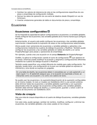 • Cambiar los valores de tolerancia de cota en las configuraciones específicas de una
pieza o ensamblaje de configuración múltiple.
• Derivar los datos de operación de una serie de taladros desde IDispatch en vez de
IUnknown.
• Insertar anotaciones generales de tabla en documentos de pieza y ensamblaje.
Ecuaciones
Ecuaciones configurables
Se ha mejorado la capacidad de aplicar configuraciones a ecuaciones y a variables globales.
Puede configurar las ecuaciones y las variables globales de la misma manera que configura
las cotas.
Anteriormente, el usuario solo podía configurar las ecuaciones y las variables globales
suprimiendo o desactivando la supresión de estas en las configuraciones seleccionadas.
Ahora puede crear variaciones de ecuaciones y variables globales y aplicarlas a las
configuraciones mediante los cuadros de diálogo Ecuaciones y Modificar. También puede
configurar las ecuaciones y las variables globales en tablas de diseño y en varios
PropertyManager para piezas y operaciones de ensamblaje.
Por ejemplo, cuando crea una ecuación en el campo Distancia del PropertyManager
Chaflán, le aplica la configuración usando el icono de configuración que aparece en
el campo. Entonces puede modificar la ecuación y asignarla a configuraciones diferentes
mediante los cuadros de diálogo Ecuación o Modificar.
También puede especificar una unidad diferente de medida para cada configuración. Por
ejemplo, puede tener una configuración en la que una variable global se exprese en
milímetros y otra donde se exprese en pulgadas.
En una tabla de diseño, las ecuaciones deben ir precedidas por un solo apóstrofo y un
signo igual ('=). El apóstrofo asegura que, si la ecuación es exportada a Excel, se
interprete como una ecuación y no como una cadena de texto.
No puede usar las ecuaciones y la supresión/desactivación de la supresión configurables
en el mismo modelo. Si creó un modelo con SolidWorks 2013 o una versión anterior,
debe eliminar todas las ecuaciones y variables globales suprimidas y con supresión
desactivada antes de agregar las ecuaciones configurables y las variables globales.
También debe eliminar tablas de diseño y, a continuación, guardar y volver a abrir el
archivo de documento con SolidWorks 2014.
Vista de croquis
Hay una vista de croquis disponible en el cuadro de diálogo Ecuaciones, variables globales
y cotas.
Con esta vista, puede agregar, cambiar de nombre, modificar, configurar y eliminar las
ecuaciones, las variables globales y las cotas usadas en los croquis.
24
Conceptos básicos de SolidWorks
 