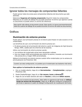 Ignorar todos los mensajes de componentes faltantes
Puede ignorar todos los avisos para componentes faltantes del documento que está
abriendo.
Seleccione Suppress all missing components (Suprimir todos los componentes
faltantes) en el cuadro de diálogo No se puede encontrar el archivo que aparece cuando
un documento no puede ubicar un archivo de referencia.
Esta opción sólo afecta al documento actual. Esta opción no ignora permanentemente
todos los cuadros de diálogo No se puede encontrar el archivo de todos los documentos.
Gráficos
Iluminación de entorno precisa
Puede aplicar una iluminación precisa en el entorno para limpiar el ruido excesivo en los
renderizados.
Los beneficios de usar una iluminación de entorno precisa son:
• El cálculo preciso de la iluminación del entorno a partir de imágenes de High Dynamic
Range, HDRI, usadas para los entornos de las escenas.
Utilice una iluminación de entorno precisa cuando:
• Las sombras del renderizado actual sean demasiado ruidosas.
• Use una imagen HDRI personalizada para definir la escena y necesite una iluminación
más precisa de su imagen HDRI personalizada.
Aplique la iluminación de entorno precisa cuando refine renderizados con la ventana de
previsualización de PhotoView 360.
Cuando use esta configuración, es posible que el renderizado sea bastante más lento.
Para aplicar la iluminación de entorno precisa:
1. Con un modelo abierto, haga clic en Herramientas > Complementos y agregue
PhotoView 360.
2. Desde DisplayManager, haga clic en Ver escena, luces y cámaras .
3. Haga clic con el botón derecho del ratón en Escena y seleccione Editar escena.
Para ver la escena de documento, debe definir la apariencia del fondo en Utilizar
fondo de escena del documento. Haga clic en Sí para configurar la apariencia
del fondo si aparece el cuadro de diálogo Configuración de visualización del fondo.
25
Conceptos básicos de SolidWorks
 