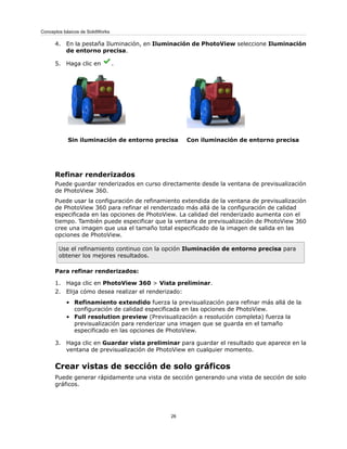 4. En la pestaña Iluminación, en Iluminación de PhotoView seleccione Iluminación
de entorno precisa.
5. Haga clic en .
Con iluminación de entorno precisaSin iluminación de entorno precisa
Refinar renderizados
Puede guardar renderizados en curso directamente desde la ventana de previsualización
de PhotoView 360.
Puede usar la configuración de refinamiento extendida de la ventana de previsualización
de PhotoView 360 para refinar el renderizado más allá de la configuración de calidad
especificada en las opciones de PhotoView. La calidad del renderizado aumenta con el
tiempo. También puede especificar que la ventana de previsualización de PhotoView 360
cree una imagen que usa el tamaño total especificado de la imagen de salida en las
opciones de PhotoView.
Use el refinamiento continuo con la opción Iluminación de entorno precisa para
obtener los mejores resultados.
Para refinar renderizados:
1. Haga clic en PhotoView 360 > Vista preliminar.
2. Elija cómo desea realizar el renderizado:
• Refinamiento extendido fuerza la previsualización para refinar más allá de la
configuración de calidad especificada en las opciones de PhotoView.
• Full resolution preview (Previsualización a resolución completa) fuerza la
previsualización para renderizar una imagen que se guarda en el tamaño
especificado en las opciones de PhotoView.
3. Haga clic en Guardar vista preliminar para guardar el resultado que aparece en la
ventana de previsualización de PhotoView en cualquier momento.
Crear vistas de sección de solo gráficos
Puede generar rápidamente una vista de sección generando una vista de sección de solo
gráficos.
26
Conceptos básicos de SolidWorks
 