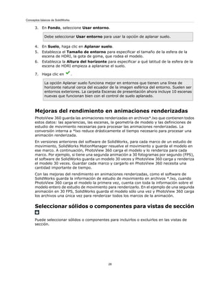 3. En Fondo, seleccione Usar entorno.
Debe seleccionar Usar entorno para usar la opción de aplanar suelo.
4. En Suelo, haga clic en Aplanar suelo.
5. Establezca el Tamaño de entorno para especificar el tamaño de la esfera de la
escena de HDRI, la gota de goma, que rodea el modelo.
6. Establezca la Altura del horizonte para especificar a qué latitud de la esfera de la
escena de HDRI empieza a aplanarse el suelo.
7. Haga clic en .
La opción Aplanar suelo funciona mejor en entornos que tienen una línea de
horizonte natural cerca del ecuador de la imagen esférica del entorno. Suelen ser
entornos exteriores. La carpeta Escenas de presentación ahora incluye 10 escenas
nuevas que funcionan bien con el control de suelo aplanado.
Mejoras del rendimiento en animaciones renderizadas
PhotoView 360 guarda las animaciones renderizadas en archivos*.lxo que contienen todos
estos datos: las apariencias, las escenas, la geometría de modelo y las definiciones de
estudio de movimiento necesarias para procesar las animaciones renderizadas. La
conversión interna a *lxo reduce drásticamente el tiempo necesario para procesar una
animación renderizada.
En versiones anteriores del software de SolidWorks, para cada marco de un estudio de
movimiento, SolidWorks MotionManager resuelve el movimiento y guarda el modelo en
ese marco. A continuación, PhotoView 360 carga el modelo y lo renderiza para cada
marco. Por ejemplo, si tiene una segunda animación a 30 fotogramas por segundo (FPS),
el software de SolidWorks guarda un modelo 30 veces y PhotoView 360 carga y renderiza
el modelo 30 veces. Guardar cada marco y cargarlo en PhotoView 360 necesita una
cantidad importante de tiempo.
Con las mejoras del rendimiento en animaciones renderizadas, como el software de
SolidWorks guarda la información de estudio de movimiento en archivos *.lxo, cuando
PhotoView 360 carga el modelo la primera vez, cuenta con toda la información sobre el
modelo entero de estudio de movimiento para renderizarlo. En el ejemplo de una segunda
animación en 30 FPS, SolidWorks guarda el modelo sólo una vez y PhotoView 360 carga
los archivos una única vez para renderizar todos los marcos de la animación.
Seleccionar sólidos o componentes para vistas de sección
Puede seleccionar sólidos o componentes para incluirlos o excluirlos en las vistas de
sección.
28
Conceptos básicos de SolidWorks
 