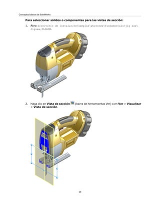 Para seleccionar sólidos o componentes para las vistas de sección:
1. Abra directorio de instalaciónsampleswhatsnewfundamentalsjig saw
Jigsaw.SLDASM.
2. Haga clic en Vista de sección (barra de herramientas Ver) o en Ver > Visualizar
> Vista de sección.
29
Conceptos básicos de SolidWorks
 