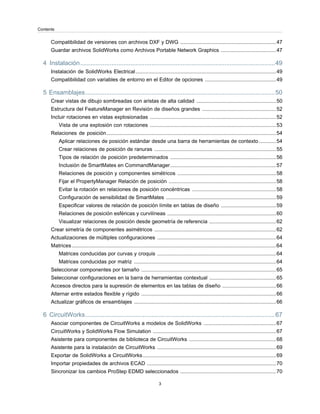 Compatibilidad de versiones con archivos DXF y DWG ..................................................................47
Guardar archivos SolidWorks como Archivos Portable Network Graphics ......................................47
4 Instalación................................................................................................................49
Instalación de SolidWorks Electrical.................................................................................................49
Compatibilidad con variables de entorno en el Editor de opciones .................................................49
5 Ensamblajes.............................................................................................................50
Crear vistas de dibujo sombreadas con aristas de alta calidad .......................................................50
Estructura del FeatureManager en Revisión de diseños grandes ...................................................52
Incluir rotaciones en vistas explosionadas .......................................................................................52
Vista de una explosión con rotaciones .......................................................................................53
Relaciones de posición.....................................................................................................................54
Aplicar relaciones de posición estándar desde una barra de herramientas de contexto............54
Crear relaciones de posición de ranuras ....................................................................................55
Tipos de relación de posición predeterminados .........................................................................56
Inclusión de SmartMates en CommandManager.........................................................................57
Relaciones de posición y componentes simétricos ....................................................................58
Fijar el PropertyManager Relación de posición ..........................................................................58
Evitar la rotación en relaciones de posición concéntricas ..........................................................58
Configuración de sensibilidad de SmartMates ............................................................................59
Especificar valores de relación de posición límite en tablas de diseño ......................................59
Relaciones de posición esféricas y curvilíneas ...........................................................................60
Visualizar relaciones de posición desde geometría de referencia ..............................................62
Crear simetría de componentes asimétricos ....................................................................................62
Actualizaciones de múltiples configuraciones ..................................................................................64
Matrices.............................................................................................................................................64
Matrices conducidas por curvas y croquis ..................................................................................64
Matrices conducidas por matriz ..................................................................................................64
Seleccionar componentes por tamaño .............................................................................................65
Seleccionar configuraciones en la barra de herramientas contextual ..............................................65
Accesos directos para la supresión de elementos en las tablas de diseño .....................................66
Alternar entre estados flexible y rígido .............................................................................................66
Actualizar gráficos de ensamblajes ..................................................................................................66
6 CircuitWorks.............................................................................................................67
Asociar componentes de CircuitWorks a modelos de SolidWorks ..................................................67
CircuitWorks y SolidWorks Flow Simulation .....................................................................................67
Asistente para componentes de biblioteca de CircuitWorks ............................................................68
Asistente para la instalación de CircuitWorks ..................................................................................69
Exportar de SolidWorks a CircuitWorks............................................................................................69
Importar propiedades de archivos ECAD .........................................................................................70
Sincronizar los cambios ProStep EDMD seleccionados ..................................................................70
3
Contents
 