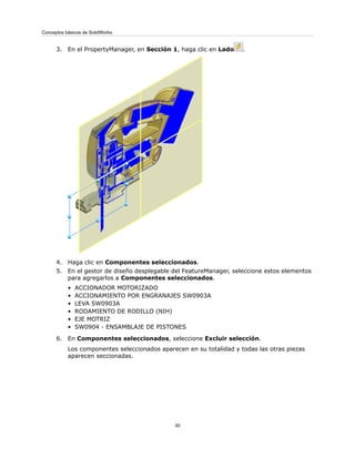 3. En el PropertyManager, en Sección 1, haga clic en Lado .
4. Haga clic en Componentes seleccionados.
5. En el gestor de diseño desplegable del FeatureManager, seleccione estos elementos
para agregarlos a Componentes seleccionados.
• ACCIONADOR MOTORIZADO
• ACCIONAMIENTO POR ENGRANAJES SW0903A
• LEVA SW0903A
• RODAMIENTO DE RODILLO (NIH)
• EJE MOTRIZ
• SW0904 - ENSAMBLAJE DE PISTONES
6. En Componentes seleccionados, seleccione Excluir selección.
Los componentes seleccionados aparecen en su totalidad y todas las otras piezas
aparecen seccionadas.
30
Conceptos básicos de SolidWorks
 