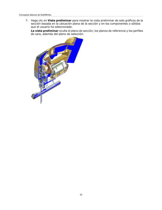 7. Haga clic en Vista preliminar para mostrar la vista preliminar de solo gráficos de la
sección basada en la ubicación plana de la sección y en los componentes o sólidos
que el usuario ha seleccionado.
La vista preliminar oculta el plano de sección, los planos de referencia y los perfiles
de cara, además del plano de selección.
32
Conceptos básicos de SolidWorks
 