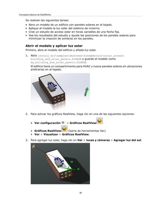 Se realizan las siguientes tareas:
• Abra un modelo de un edificio con paneles solares en el tejado.
• Aplique al modelo la luz solar del solsticio de invierno.
• Cree un estudio de acceso solar en horas variables de una fecha fija.
• Vea los resultados del estudio y ajuste las posiciones de los paneles solares para
minimizar la creación de sombras en los paneles.
Abrir el modelo y aplicar luz solar
Primero, abra el modelo del edificio y añada luz solar.
1. Abra install_dirsampleswhatsnewfundamentalssolar_access
building_and_solar_panels.SLDASM y guarde el modelo como
my_building_and_solar_panels.SLDASM.
El edificio tiene un compartimiento para HVAC y nueve paneles solares en ubicaciones
arbitrarias en el tejado.
2. Para activar los gráficos RealView, haga clic en una de las siguientes opciones:
• Ver configuración > Gráficos RealView
• Gráficos RealView (barra de herramientas Ver)
• Ver > Visualizar > Gráficos RealView.
3. Para agregar luz solar, haga clic en Ver > luces y cámaras > Agregar luz del sol.
38
Conceptos básicos de SolidWorks
 