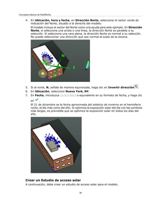 4. En Ubicación, hora y fecha, en Dirección Norte, seleccione el vector verde de
indicación del Norte, situado a la derecha del modelo.
El modelo incluye el vector del Norte como una ayuda para este ejemplo. En Dirección
Norte, si selecciona una arista o una línea, la dirección Norte es paralela a su
selección. Si selecciona una cara plana, la dirección Norte es normal a su selección.
No puede seleccionar una dirección que sea normal al suelo de la escena.
5. Si el norte, N, señala de manera equivocada, haga clic en Invertir dirección .
6. En Ubicación, seleccione Nueva York, NY.
7. En Fecha, introduzca 12/21/2013 o equivalente en su formato de fecha, y haga clic
en .
El 21 de diciembre es la fecha aproximada del solsticio de invierno en el hemisferio
norte, el día más corto del año. Si optimiza la exposición solar del día con las sombras
más largas, es previsible que se optimice la exposición solar en todos los días del
año.
Crear un Estudio de acceso solar
A continuación, debe crear un estudio de acceso solar para el modelo.
39
Conceptos básicos de SolidWorks
 