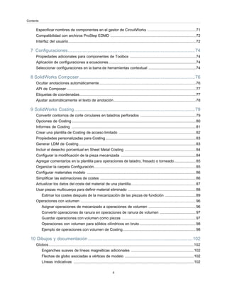 Especificar nombres de componentes en el gestor de CircuitWorks ...............................................71
Compatibilidad con archivos ProStep EDMD ...................................................................................72
Interfaz del usuario............................................................................................................................72
7 Configuraciones.......................................................................................................74
Propiedades adicionales para componentes de Toolbox ................................................................74
Aplicación de configuraciones a ecuaciones.....................................................................................74
Seleccionar configuraciones en la barra de herramientas contextual ..............................................74
8 SolidWorks Composer..............................................................................................76
Ocultar anotaciones automáticamente..............................................................................................76
API de Composer..............................................................................................................................77
Etiquetas de coordenadas.................................................................................................................77
Ajustar automáticamente el texto de anotación................................................................................78
9 SolidWorks Costing..................................................................................................79
Convertir contornos de corte circulares en taladros perforados ......................................................79
Opciones de Costing.........................................................................................................................80
Informes de Costing .........................................................................................................................81
Crear una plantilla de Costing de acceso limitado ...........................................................................82
Propiedades personalizadas para Costing........................................................................................83
Generar LDM de Costing..................................................................................................................83
Incluir el desecho porcentual en Sheet Metal Costing .....................................................................84
Configurar la modificación de la pieza mecanizada .........................................................................84
Agregar comentarios en la plantilla para operaciones de taladro, fresado o torneado.....................85
Organizar la carpeta Configuración...................................................................................................85
Configurar materiales modelo ..........................................................................................................86
Simplificar las estimaciones de costes .............................................................................................86
Actualizar los datos del coste del material de una plantilla...............................................................87
Usar piezas multicuerpo para definir material eliminado ..................................................................88
Estimar los costes después de la mecanización de las piezas de fundición ..............................89
Operaciones con volumen ................................................................................................................96
Asignar operaciones de mecanizado a operaciones de volumen ..............................................96
Convertir operaciones de ranura en operaciones de ranura de volumen ...................................97
Guardar operaciones con volumen como piezas ........................................................................97
Operaciones con volumen para sólidos cilíndricos en bruto.......................................................98
Ejemplo de operaciones con volumen de Costing.......................................................................98
10 Dibujos y documentación.....................................................................................102
Globos.............................................................................................................................................102
Enganches suaves de líneas magnéticas adicionales .............................................................102
Flechas de globo asociadas a vértices de modelo ...................................................................102
Líneas indicativas .....................................................................................................................102
4
Contents
 