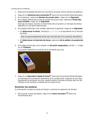 1. Seleccione la pestaña Estudios de movimiento (la parte inferior del área de gráficos).
2. Haga clic en Asistente para animación (barra de herramientas MotionManager).
3. En el asistente, seleccione Estudio de acceso solar y haga clic en Siguiente.
4. En la página Seleccionar el tipo de estudio de acceso solar, seleccione Fecha fija,
hora variable y haga clic en Siguiente.
Este tipo de estudio muestra el movimiento del sol durante un intervalo de tiempo
específico en una fecha seleccionada.
5. En la página Fecha fija, hora variable, seleccione lo siguiente y haga clic en Siguiente:
• En Seleccionar la fecha, introduzca 12/21/2013 o el equivalente en su formato
de fecha.
Esto es aproximadamente el día más corto del año en la ubicación del edificio.
• En Seleccionar el intervalo de horas, seleccione De la salida a la puesta del
sol.
6. En la página Fecha fija, hora variable, en Duración (segundos), escriba 10, y haga
clic en Finalizar.
La duración especifica la duración de la animación que crea.
7. Haga clic en Reproducir desde el inicio (barra de herramientas MotionManager).
La velocidad de la animación dependerá de su configuración. Después de que haya
reproducido la animación una vez, puede arrastrar la escala de tiempo para ver los
cambios en las sombras a medida que se mueve el sol.
Examinar las sombras
A continuación, arrastre la escala de tiempo y examine la exposición de sombra.
1. Para acercar el área del tejado, haga clic en Zoom encuadre (barra de
herramientas Ver).
40
Conceptos básicos de SolidWorks
 