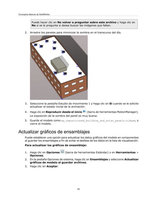 Puede hacer clic en No volver a preguntar sobre este archivo y haga clic en
No si se le pregunta si desea buscar las imágenes que faltan.
2. Arrastre los paneles para minimizar la sombra en el transcurso del día.
3. Seleccione la pestaña Estudio de movimiento 1 y haga clic en Sí cuando se le solicite
actualizar el estado inicial de la animación.
4. Haga clic en Reproducir desde el inicio (barra de herramientas MotionManager).
La exposición de la sombra del panel es muy buena.
5. Guarde el modelo como my_repositioned_building_and_solar_panels.sldasm, y
cierre el modelo.
Actualizar gráficos de ensamblajes
Puede establecer una opción para actualizar los datos gráficos del modelo en componentes
al guardar los ensamblajes a fin de evitar el desfase de los datos en la lista de visualización.
Para actualizar los gráficos de ensamblaje:
1. Haga clic en Opciones (barra de herramientas Estándar) o en Herramientas >
Opciones.
2. En la pestaña Opciones de sistema, haga clic en Ensamblajes y seleccione Actualizar
gráficos de modelo al guardar archivos.
3. Haga clic en Aceptar.
45
Conceptos básicos de SolidWorks
 
