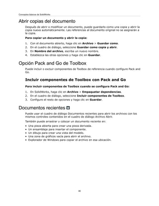 Abrir copias del documento
Después de abrir o modificar un documento, puede guardarlo como una copia y abrir la
copia nueva automáticamente. Las referencias al documento original no se asignarán a
la copia.
Para copiar un documento y abrir la copia:
1. Con el documento abierto, haga clic en Archivo > Guardar como.
2. En el cuadro de diálogo, seleccione Guardar como copia y abrir.
3. En Nombre del archivo, escriba un nuevo nombre.
4. Establezca las otras opciones y haga clic en Guardar.
Opción Pack and Go de Toolbox
Puede incluir o excluir componentes de Toolbox de referencia cuando configure Pack and
Go.
Incluir componentes de Toolbox con Pack and Go
Para incluir componentes de Toolbox cuando se configura Pack and Go:
1. En SolidWorks, haga clic en Archivo > Empaquetar dependencias.
2. En el cuadro de diálogo, seleccione Incluir componentes de Toolbox.
3. Configure el resto de opciones y haga clic en Guardar.
Documentos recientes
Puede usar el cuadro de diálogo Documentos recientes para abrir los archivos con los
mismos controles contenidos en el cuadro de diálogo Archivo Abrir.
También puede arrastrar y colocar un documento reciente en:
• Una pieza abierta para crear una pieza derivada.
• Un ensamblaje para insertar el componente.
• Un dibujo para crear una vista del modelo.
• Una zona de gráficos vacía para abrir el archivo.
• Explorador de Windows para copiar el archivo en esa ubicación.
46
Conceptos básicos de SolidWorks
 