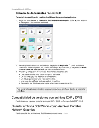 Examen de documentos recientes
Para abrir un archivo del cuadro de diálogo Documentos recientes:
1. Haga clic en Archivo > Examinar documentos recientes o pulse R para mostrar
el navegador Documentos recientes.
2. Pase el puntero sobre un documento, haga clic en Expandir para establecer
cualquiera de las opciones del cuadro de diálogo Abrir archivo, y haga clic en Abrir
o Abrir como de sólo lectura para abrir el documento.
3. Arrastre y coloque un mosaico de documentos recientes en:
• Una pieza abierta para crear una pieza derivada.
• Un ensamblaje para insertar el componente.
• Un dibujo para crear una vista del modelo.
• Una zona de gráficos vacía para abrir el archivo.
• Explorador de Windows para copiar el archivo en esa ubicación.
Para cerrar el explorador sin abrir un documento, haga clic fuera de él o presione la
tecla Esc.
Compatibilidad de versiones con archivos DXF y DWG
Puede importar y puede exportar archivos DXF y DWG en formato AutoCAD®
2013.
Guardar archivos SolidWorks como Archivos Portable
Network Graphics
Puede guardar los archivos de SolidWorks como archivos *.png.
47
Conceptos básicos de SolidWorks
 