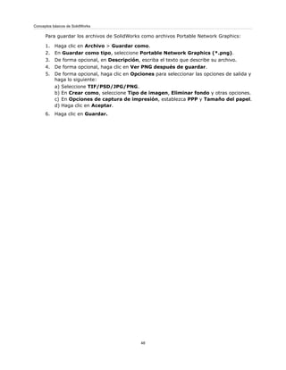 Para guardar los archivos de SolidWorks como archivos Portable Network Graphics:
1. Haga clic en Archivo > Guardar como.
2. En Guardar como tipo, seleccione Portable Network Graphics (*.png).
3. De forma opcional, en Descripción, escriba el texto que describe su archivo.
4. De forma opcional, haga clic en Ver PNG después de guardar.
5. De forma opcional, haga clic en Opciones para seleccionar las opciones de salida y
haga lo siguiente:
a) Seleccione TIF/PSD/JPG/PNG.
b) En Crear como, seleccione Tipo de imagen, Eliminar fondo y otras opciones.
c) En Opciones de captura de impresión, establezca PPP y Tamaño del papel.
d) Haga clic en Aceptar.
6. Haga clic en Guardar.
48
Conceptos básicos de SolidWorks
 