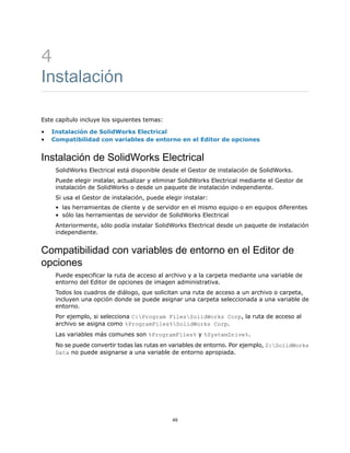 4
Instalación
Este capítulo incluye los siguientes temas:
• Instalación de SolidWorks Electrical
• Compatibilidad con variables de entorno en el Editor de opciones
Instalación de SolidWorks Electrical
SolidWorks Electrical está disponible desde el Gestor de instalación de SolidWorks.
Puede elegir instalar, actualizar y eliminar SolidWorks Electrical mediante el Gestor de
instalación de SolidWorks o desde un paquete de instalación independiente.
Si usa el Gestor de instalación, puede elegir instalar:
• las herramientas de cliente y de servidor en el mismo equipo o en equipos diferentes
• sólo las herramientas de servidor de SolidWorks Electrical
Anteriormente, sólo podía instalar SolidWorks Electrical desde un paquete de instalación
independiente.
Compatibilidad con variables de entorno en el Editor de
opciones
Puede especificar la ruta de acceso al archivo y a la carpeta mediante una variable de
entorno del Editor de opciones de imagen administrativa.
Todos los cuadros de diálogo, que solicitan una ruta de acceso a un archivo o carpeta,
incluyen una opción donde se puede asignar una carpeta seleccionada a una variable de
entorno.
Por ejemplo, si selecciona C:Program FilesSolidWorks Corp, la ruta de acceso al
archivo se asigna como %ProgramFiles%SolidWorks Corp.
Las variables más comunes son %ProgramFiles% y %SystemDrive%.
No se puede convertir todas las rutas en variables de entorno. Por ejemplo, Z:SolidWorks
Data no puede asignarse a una variable de entorno apropiada.
49
 