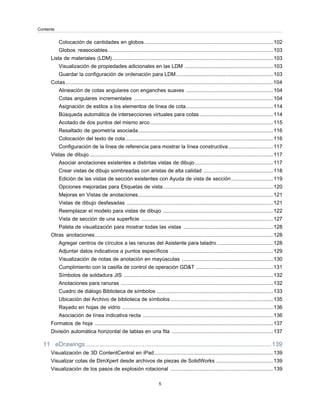Colocación de cantidades en globos.........................................................................................102
Globos reasociables..................................................................................................................103
Lista de materiales (LDM)...............................................................................................................103
Visualización de propiedades adicionales en las LDM .............................................................103
Guardar la configuración de ordenación para LDM...................................................................103
Cotas...............................................................................................................................................104
Alineación de cotas angulares con enganches suaves ............................................................104
Cotas angulares incrementales ................................................................................................104
Asignación de estilos a los elementos de línea de cota............................................................114
Búsqueda automática de intersecciones virtuales para cotas...................................................114
Acotado de dos puntos del mismo arco.....................................................................................115
Resaltado de geometría asociada.............................................................................................116
Colocación del texto de cota......................................................................................................116
Configuración de la línea de referencia para mostrar la línea constructiva...............................117
Vistas de dibujo...............................................................................................................................117
Asociar anotaciones existentes a distintas vistas de dibujo......................................................117
Crear vistas de dibujo sombreadas con aristas de alta calidad ................................................118
Edición de las vistas de sección existentes con Ayuda de vista de sección.............................119
Opciones mejoradas para Etiquetas de vista............................................................................120
Mejoras en Vistas de anotaciones.............................................................................................121
Vistas de dibujo desfasadas .....................................................................................................121
Reemplazar el modelo para vistas de dibujo ............................................................................122
Vista de sección de una superficie ...........................................................................................127
Paleta de visualización para mostrar todas las vistas ..............................................................128
Otras anotaciones...........................................................................................................................128
Agregar centros de círculos a las ranuras del Asistente para taladro.......................................128
Adjuntar datos indicativos a puntos específicos .......................................................................129
Visualización de notas de anotación en mayúsculas ...............................................................130
Cumplimiento con la casilla de control de operación GD&T .....................................................131
Símbolos de soldadura JIS .......................................................................................................132
Anotaciones para ranuras .........................................................................................................132
Cuadro de diálogo Biblioteca de símbolos ................................................................................133
Ubicación del Archivo de biblioteca de símbolos.......................................................................135
Rayado en hojas de vidrio ........................................................................................................136
Asociación de línea indicativa recta ..........................................................................................136
Formatos de hoja ...........................................................................................................................137
División automática horizontal de tablas en una fila ......................................................................137
11 eDrawings...........................................................................................................139
Visualización de 3D ContentCentral en iPad..................................................................................139
Visualizar cotas de DimXpert desde archivos de piezas de SolidWorks .......................................139
Visualización de los pasos de explosión rotacional .......................................................................139
5
Contents
 