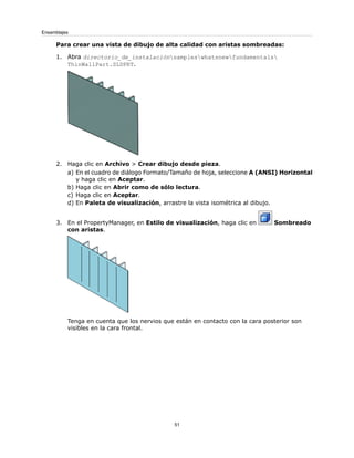 Para crear una vista de dibujo de alta calidad con aristas sombreadas:
1. Abra directorio_de_instalaciónsampleswhatsnewfundamentals
ThinWallPart.SLDPRT.
2. Haga clic en Archivo > Crear dibujo desde pieza.
a) En el cuadro de diálogo Formato/Tamaño de hoja, seleccione A (ANSI) Horizontal
y haga clic en Aceptar.
b) Haga clic en Abrir como de sólo lectura.
c) Haga clic en Aceptar.
d) En Paleta de visualización, arrastre la vista isométrica al dibujo.
3. En el PropertyManager, en Estilo de visualización, haga clic en Sombreado
con aristas.
Tenga en cuenta que los nervios que están en contacto con la cara posterior son
visibles en la cara frontal.
51
Ensamblajes
 