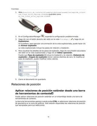1. Abra directorio_de_instalaciónsampleswhatsnewassembliesexplode_rotate
usb_flash_drive_explode.SLDASM y guárdelo como
my_usb_flash_drive_explode.SLDASM.
2. En el ConfigurationManager , expanda la configuración predeterminada.
3. Haga clic con el botón derecho del ratón en la vista VistaExpl.1 y haga clic en
Explosionar.
Si lo prefiere, para ejecutar una animación de la vista explosionada, puede hacer clic
en Animar explosión.
La vista explosionada incluye los pasos de rotación y traslación.
4. Para visualizar los detalles de los pasos de explosión, haga clic con el botón secundario
del ratón en la vista explosionada y haga clic en Editar operación.
Puesto que Paso de explosión 3 incluye la traslación y la rotación, Distancia de
explosión y Ángulo de explosión tienen valores distintos de cero. Si modifica el
paso de explosión, puede modificar estos valores.
5. Cierre el documento sin guardarlo.
Relaciones de posición
Aplicar relaciones de posición estándar desde una barra
de herramientas de contexto
Puede aplicar relaciones de posición estándar en un ensamblaje desde una barra de
herramientas de contexto.
La barra de herramientas aparece cuando pulsa CTRL + seleccionar relaciones de posición
de geometría en la zona de gráficos. Solo estarán disponibles las relaciones de posición
que apropiadas para sus selecciones.
54
Ensamblajes
 