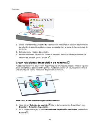 1. Desde un ensamblaje, pulse CTRL + seleccionar relaciones de posición de geometría.
La relación de posición predeterminada se resaltará en la barra de herramientas de
contexto.
2. Seleccione una relación de posición.
3. Para las relaciones de posición Distancia o Ángulo, introduzca la especificación de
relación de posición y haga clic en .
Crear relaciones de posición de ranuras
Puede crear relaciones de posición de pernos para ranuras arqueadas o lineales y puede
crear relaciones de posición entre pernos. Puede seleccionar un eje, la cara cilíndrica o
una ranura para crear a relaciones de posición de ranuras.
Para crear a una relación de posición de ranura:
1. Haga clic en Relación de posición (barra de herramientas Ensamblaje) o en
Insertar > Relación de posición.
2. En el PropertyManager, expanda Relaciones de posición mecánicas y seleccione
Ranura .
55
Ensamblajes
 