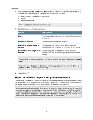 3. Para Selecciones de relaciones de posición, seleccione una cara de la ranura y
la operación para establecer una relación de posición con ella:
• La cara de otra ranura recta o angular
• Un eje
• Una cara cilíndrica
Puede seleccionar operaciones solapadas.
4. Seleccione una opción de restricción:
DescripciónOpción
Permite que el componente se mueva libremente por
la ranura.
Libre
Centra el componente en la ranura.Centro en ranura
Coloca el eje del componente a una distancia
especificada con respecto al extremo de la ranura.
Distancia a lo largo de la
ranura
Coloca el eje del componente a una distancia
especificada por el porcentaje de la longitud de la
ranura.
Porcentaje a lo largo de la
ranura
Para cambiar el punto final a partir del que se mide la distancia, seleccione Invertir
cota.
Para relaciones de posición de ranura a ranura, puede seleccionar sólo Libre o
Center in Slot (Centrar en la ranura).
5. Haga clic en .
Tipos de relación de posición predeterminados
Cuando selecciona caras cilíndricas o aristas circulares para relacionar su posición con un
eje, el software crea una relación de posición concéntrica. Cuando selecciona dos caras
planas paralelas, el software crea una relación de posición coincidente.
Algunos tipos predeterminados de relación de posición tienen una relación de posición
secundaria predeterminada que se crea cuando el tipo relación de posición primaria
predeterminada coincidente define en exceso el ensamblaje. Por ejemplo, el software
crea a una relación de posición paralela entre dos caras paralelas planas cuando una
relación de posición coincidente define en exceso el ensamblaje.
56
Ensamblajes
 