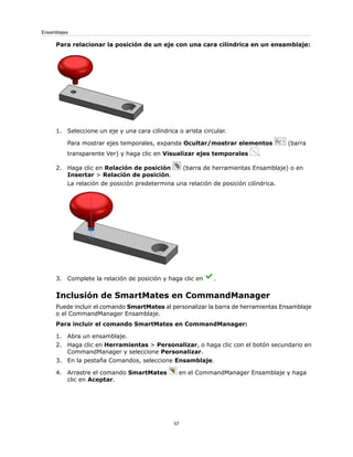 Para relacionar la posición de un eje con una cara cilíndrica en un ensamblaje:
1. Seleccione un eje y una cara cilíndrica o arista circular.
Para mostrar ejes temporales, expanda Ocultar/mostrar elementos (barra
transparente Ver) y haga clic en Visualizar ejes temporales .
2. Haga clic en Relación de posición (barra de herramientas Ensamblaje) o en
Insertar > Relación de posición.
La relación de posición predetermina una relación de posición cilíndrica.
3. Complete la relación de posición y haga clic en .
Inclusión de SmartMates en CommandManager
Puede incluir el comando SmartMates al personalizar la barra de herramientas Ensamblaje
o el CommandManager Ensamblaje.
Para incluir el comando SmartMates en CommandManager:
1. Abra un ensamblaje.
2. Haga clic en Herramientas > Personalizar, o haga clic con el botón secundario en
CommandManager y seleccione Personalizar.
3. En la pestaña Comandos, seleccione Ensamblaje.
4. Arrastre el comando SmartMates en el CommandManager Ensamblaje y haga
clic en Aceptar.
57
Ensamblajes
 