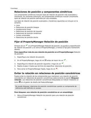 Relaciones de posición y componentes simétricos
Los componentes simétricos incluyen tipos de relación de posición más avanzados y
mecánicos. En versiones anteriores, los componentes simétricos incluían únicamente
tipos de relación de posición definidos por dos entidades.
Los tipos de relación de posición avanzados y mecánicos siguientes se incluyen en la
simetría:
• Leva
• Relaciones de posición bisagra
• Acoplamiento lineal
• Relaciones de posición de trayecto
• Relaciones de posición simétricas
• Juntas universales
• Relaciones de posición Ancho
Fijar el PropertyManager Relación de posición
Al hacer clic en en el PropertyManager Relación de posición, se guarda su especificación
de relación de posición y se cierra el PropertyManager, a menos lo fije para mantenerlo
abierto.
Para especificar más de una relación de posición en el PropertyManager Relación
de posición:
1. Especifique una relación de posición.
2. En el PropertyManager, haga clic en antes de hacer clic en .
3. Especifique la relación de posición siguiente y haga clic en .
4. Repita el paso 3 hasta que termine de especificar relaciones de posición.
5. Para cerrar el PropertyManager fijado, haga clic en .
Evitar la rotación en relaciones de posición concéntricas
Puede evitar la rotación de los componentes que mantienen una relación de posición
coincidente con relaciones de posición concéntricas seleccionando la opción Bloquear
rotación. Las relaciones de posición concéntricas bloqueadas se indican mediante un
icono en el gestor de diseño del FeatureManager.
No puede bloquear relaciones de posición concéntricas cuando un componente de
referencia esté definido en exceso.
Para bloquear una relación de posición concéntrica en un ensamblaje:
1. Abra el PropertyManager Relación de posición para una relación de posición
concéntrica:
58
Ensamblajes
 