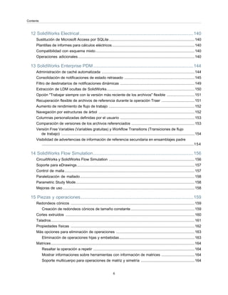 12 SolidWorks Electrical............................................................................................140
Sustitución de Microsoft Access por SQLite...................................................................................140
Plantillas de informes para cálculos eléctricos................................................................................140
Compatibilidad con esquema mixto................................................................................................140
Operaciones adicionales.................................................................................................................140
13 SolidWorks Enterprise PDM.................................................................................144
Administración de caché automatizada ..........................................................................................144
Consolidación de notificaciones de estado retrasado ....................................................................145
Filtro de destinatarios de notificaciones dinámicas ........................................................................149
Extracción de LDM ocultas de SolidWorks.....................................................................................150
Opción "Trabajar siempre con la versión más reciente de los archivos" flexible ...........................151
Recuperación flexible de archivos de referencia durante la operación Traer ................................151
Aumento de rendimiento de flujo de trabajo ...................................................................................152
Navegación por estructuras de árbol .............................................................................................152
Columnas personalizadas definidas por el usuario ........................................................................153
Comparación de versiones de los archivos referenciados .............................................................153
Versión Free Variables (Variables gratuitas) y Workflow Transitions (Transiciones de flujo
de trabajo) .................................................................................................................................154
Visibilidad de advertencias de información de referencia secundaria en ensamblajes padre
...................................................................................................................................................154
14 SolidWorks Flow Simulation.................................................................................156
CircuitWorks y SolidWorks Flow Simulation ...................................................................................156
Soporte para eDrawings..................................................................................................................157
Control de malla..............................................................................................................................157
Paralelización de mallado...............................................................................................................158
Parametric Study Mode...................................................................................................................158
Mejoras de uso................................................................................................................................158
15 Piezas y operaciones...........................................................................................159
Redondeos cónicos ........................................................................................................................159
Creación de redondeos cónicos de tamaño constante..............................................................159
Cortes extruidos .............................................................................................................................160
Taladros...........................................................................................................................................161
Propiedades físicas ........................................................................................................................162
Más opciones para eliminación de operaciones ............................................................................163
Eliminación de operaciones hijas y embebidas.........................................................................163
Matrices...........................................................................................................................................164
Resaltar la operación a repetir ..................................................................................................164
Mostrar informaciones sobre herramientas con información de matrices ................................164
Soporte multicuerpo para operaciones de matriz y simetría ....................................................164
6
Contents
 