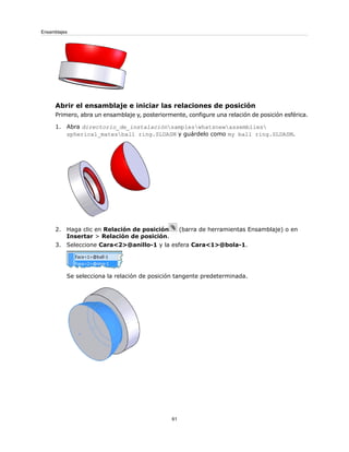 Abrir el ensamblaje e iniciar las relaciones de posición
Primero, abra un ensamblaje y, posteriormente, configure una relación de posición esférica.
1. Abra directorio_de_instalaciónsampleswhatsnewassemblies
spherical_matesball ring.SLDASM y guárdelo como my ball ring.SLDASM.
2. Haga clic en Relación de posición (barra de herramientas Ensamblaje) o en
Insertar > Relación de posición.
3. Seleccione Cara<2>@anillo-1 y la esfera Cara<1>@bola-1.
Se selecciona la relación de posición tangente predeterminada.
61
Ensamblajes
 
