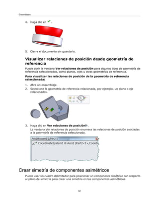 4. Haga clic en .
5. Cierre el documento sin guardarlo.
Visualizar relaciones de posición desde geometría de
referencia
Puede abrir la ventana Ver relaciones de posición para algunos tipos de geometría de
referencia seleccionados, como planos, ejes u otras geometrías de referencia.
Para visualizar las relaciones de posición de la geometría de referencia
seleccionada:
1. Abra un ensamblaje.
2. Seleccione la geometría de referencia relacionada, por ejemplo, un plano o eje
relacionados.
3. Haga clic en Ver relaciones de posición .
La ventana Ver relaciones de posición enumera las relaciones de posición asociadas
a la geometría de referencia seleccionada.
Crear simetría de componentes asimétricos
Puede usar un cuadro delimitador para posicionar un componente simétrico con respecto
al plano de simetría para crear una simetría en los componentes asimétricos.
62
Ensamblajes
 