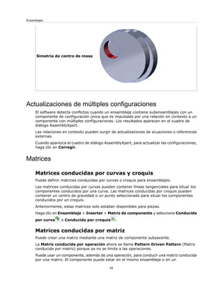 Simetría de centro de masa
Actualizaciones de múltiples configuraciones
El software detecta conflictos cuando un ensamblaje contiene subensamblajes con un
componente de configuración única que es impulsado por una relación en contexto a un
componente con múltiples configuraciones. Los resultados aparecen en el cuadro de
diálogo AssemblyXpert.
Las relaciones en contexto pueden surgir de actualizaciones de ecuaciones o referencias
externas.
Cuando aparezca el cuadro de diálogo AssemblyXpert, para actualizar las configuraciones,
haga clic en Corregir.
Matrices
Matrices conducidas por curvas y croquis
Puede definir matrices conducidas por curvas o croquis para ensamblajes.
Las matrices conducidas por curvas pueden contener líneas tangenciales para situar los
componentes conducidos por una curva. Las matrices conducidas por croquis pueden
contener un centro de gravedad o un punto seleccionado para situar los componentes
conducidos por un croquis.
Anteriormente, estas matrices solo estaban disponibles para piezas.
Haga clic en Ensamblaje > Insertar > Matriz de componente y seleccione Conducida
por curva o Conducida por croquis .
Matrices conducidas por matriz
Puede crear una matriz mediante una matriz de componente subyacente.
La Matriz conducida por operación ahora se llama Pattern Driven Pattern (Matriz
conducida por matriz) porque ya no se limita a las operaciones.
Puede usar un componente, además de una operación, para conducir una matriz conducida
por una matriz. El componente puede estar en el mismo ensamblaje o en un
64
Ensamblajes
 