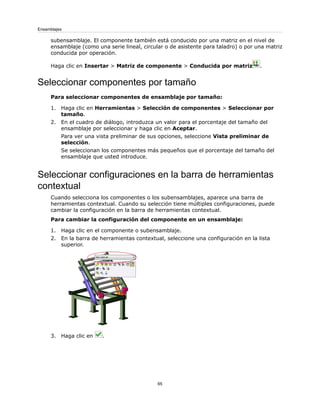 subensamblaje. El componente también está conducido por una matriz en el nivel de
ensamblaje (como una serie lineal, circular o de asistente para taladro) o por una matriz
conducida por operación.
Haga clic en Insertar > Matriz de componente > Conducida por matriz .
Seleccionar componentes por tamaño
Para seleccionar componentes de ensamblaje por tamaño:
1. Haga clic en Herramientas > Selección de componentes > Seleccionar por
tamaño.
2. En el cuadro de diálogo, introduzca un valor para el porcentaje del tamaño del
ensamblaje por seleccionar y haga clic en Aceptar.
Para ver una vista preliminar de sus opciones, seleccione Vista preliminar de
selección.
Se seleccionan los componentes más pequeños que el porcentaje del tamaño del
ensamblaje que usted introduce.
Seleccionar configuraciones en la barra de herramientas
contextual
Cuando selecciona los componentes o los subensamblajes, aparece una barra de
herramientas contextual. Cuando su selección tiene múltiples configuraciones, puede
cambiar la configuración en la barra de herramientas contextual.
Para cambiar la configuración del componente en un ensamblaje:
1. Haga clic en el componente o subensamblaje.
2. En la barra de herramientas contextual, seleccione una configuración en la lista
superior.
3. Haga clic en .
65
Ensamblajes
 