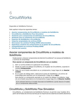 6
CircuitWorks
Disponible en SolidWorks Premium.
Este capítulo incluye los siguientes temas:
• Asociar componentes de CircuitWorks a modelos de SolidWorks
• CircuitWorks y SolidWorks Flow Simulation
• Asistente para componentes de biblioteca de CircuitWorks
• Asistente para la instalación de CircuitWorks
• Exportar de SolidWorks a CircuitWorks
• Importar propiedades de archivos ECAD
• Sincronizar los cambios ProStep EDMD seleccionados
• Especificar nombres de componentes en el gestor de CircuitWorks
• Compatibilidad con archivos ProStep EDMD
• Interfaz del usuario
Asociar componentes de CircuitWorks a modelos de
SolidWorks
Puede asociar y disociar componentes de árbol de CircuitWorks®
con piezas de SolidWorks
o archivos de ensamblaje.
Para asociar un componente de CircuitWorks con un modelo:
1. Abrir un archivo ECAD en la aplicación CircuitWorks.
2. Desde el cuadro de diálogo CircuitWorks, en el gestor de CircuitWorks, expanda la
carpeta Componentes.
3. Haga clic con el botón secundario en un componente y luego haga clic en Asociar
modelo.
4. En el cuadro de diálogo Abrir, seleccione la pieza de SolidWorks o el archivo de
ensamblaje para asociarlo con el componente y haga clic en Abrir.
Para disociar un componente asociado en el cuadro de diálogo CircuitWorks, haga
clic con el botón secundario en el componente y luego haga clic en Disociar modelo.
Se le solicitará eliminar el modelo disociado de SolidWorks cuando disocie el modelo
de un componente seleccionado.
CircuitWorks y SolidWorks Flow Simulation
CircuitWorks, un complemento de SolidWorks Premium, le permite crear modelos 3D a
partir de formatos de archivos escritos por la mayoría de los sistemas de diseño electrónico
67
 