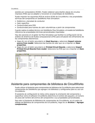 asistido por computadora (ECAD). Puede colaborar para diseñar placas de circuitos
impresos (PCB) que se adapten y funcionen en ensamblajes de SolidWorks.
Puede importar los siguientes PCB de archivo ECAD de CircuitWorks o las propiedades
térmicas del componente en SolidWorks Flow Simulation:
• Dieléctrico y densidad de conductor
• Calor específico
• Conductividad para PCB
• Conductividad para fuentes de calor volumétricas a partir de componentes
Cuando realiza el análisis térmico con SolidWorks Flow Simulation, el modelo de SolidWorks
referencia las propiedades térmicas personalizadas importadas.
Hay dos opciones en el gestor de Flow Simulation que facilitan la configuración de los
análisis de dinámica de fluidos computacional (CFD) para simulación de enfriamiento de
los componentes electrónicos:
• Haga clic con el botón secundario en Heat Sources y seleccione Import volume
source from model. Seleccione las fuentes de calor que va a importar en Item
properties.
• Haga clic con el botón secundario en Printed Circuit Boards y seleccione Import
Printed Circuit Boards from model. Seleccione los PCB que va a importar en Item
properties.
Asistente para componentes de biblioteca de CircuitWorks
Puede utilizar el Asistente para componentes de biblioteca de CircuitWorks para seleccionar
componentes de SolidWorks que agregar a la biblioteca y configurarlos para su uso con
CircuitWorks.
El asistente de configuración le indica cómo asignar la orientación del componente y
especificar cómo el software CircuitWorks determina el nombre del paquete y el número
de pieza del nombre del archivo del componente o sus propiedades personalizadas.
Para abrir el Asistente de Biblioteca de componentes de CircuitWorks, en el cuadro de
diálogo de Biblioteca de componentes de CircuitWorks, haga clic en Archivo > Agregar
componentes.
68
CircuitWorks
 