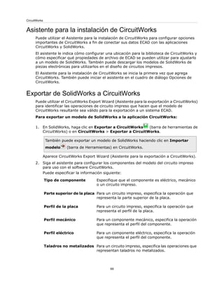 Asistente para la instalación de CircuitWorks
Puede utilizar el Asistente para la instalación de CircuitWorks para configurar opciones
importantes de CircuitWorks a fin de conectar sus datos ECAD con las aplicaciones
CircuitWorks y SolidWorks.
El asistente le indica cómo configurar una ubicación para la biblioteca de CircuitWorks y
cómo especificar qué propiedades de archivo de ECAD se pueden utilizar para ajustarlo
a un modelo de SolidWorks. También puede descargar los modelos de SolidWorks de
piezas electrónicas para utilizarlos en el diseño de circuitos impresos.
El Asistente para la instalación de CircuitWorks se inicia la primera vez que agrega
CircuitWorks. También puede iniciar el asistente en el cuadro de diálogo Opciones de
CircuitWorks.
Exportar de SolidWorks a CircuitWorks
Puede utilizar el CircuitWorks Export Wizard (Asistente para la exportación a CircuitWorks)
para identificar las operaciones de circuito impreso que hacen que el modelo de
CircuitWorks resultante sea válido para la exportación a un sistema ECAD.
Para exportar un modelo de SolidWorks a la aplicación CircuitWorks:
1. En SolidWorks, haga clic en Exportar a CircuitWorks (barra de herramientas de
CircuitWorks) o en CircuitWorks > Exportar a CircuitWorks.
También puede exportar un modelo de SolidWorks haciendo clic en Importar
modelo (barra de Herramientas) en CircuitWorks.
Aparece CircuitWorks Export Wizard (Asistente para la exportación a CircuitWorks).
2. Siga el asistente para configurar los componentes del modelo del circuito impreso
para uso con el software CircuitWorks.
Puede especificar la información siguiente:
Especifique que el componente es eléctrico, mecánico
o un circuito impreso.
Tipo de componente
Para un circuito impreso, especifica la operación que
representa la parte superior de la placa.
Parte superior de la placa
Para un circuito impreso, especifica la operación que
representa el perfil de la placa.
Perfil de la placa
Para un componente mecánico, especifica la operación
que representa el perfil del componente.
Perfil mecánico
Para un componente eléctrico, especifica la operación
que representa el perfil del componente.
Perfil eléctrico
Para un circuito impreso, especifica las operaciones que
representan taladros no metalizados.
Taladros no metalizados
69
CircuitWorks
 
