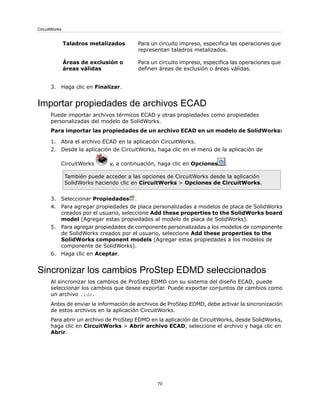 Para un circuito impreso, especifica las operaciones que
representan taladros metalizados.
Taladros metalizados
Para un circuito impreso, especifica las operaciones que
definen áreas de exclusión o áreas válidas.
Áreas de exclusión o
áreas válidas
3. Haga clic en Finalizar.
Importar propiedades de archivos ECAD
Puede importar archivos térmicos ECAD y otras propiedades como propiedades
personalizadas del modelo de SolidWorks.
Para importar las propiedades de un archivo ECAD en un modelo de SolidWorks:
1. Abra el archivo ECAD en la aplicación CircuitWorks.
2. Desde la aplicación de CircuitWorks, haga clic en el menú de la aplicación de
CircuitWorks y, a continuación, haga clic en Opciones .
También puede acceder a las opciones de CircuitWorks desde la aplicación
SolidWorks haciendo clic en CircuitWorks > Opciones de CircuitWorks.
3. Seleccionar Propiedades .
4. Para agregar propiedades de placa personalizadas a modelos de placa de SolidWorks
creados por el usuario, seleccione Add these properties to the SolidWorks board
model (Agregar estas propiedades al modelo de placa de SolidWorks).
5. Para agregar propiedades de componente personalizadas a los modelos de componente
de SolidWorks creados por el usuario, seleccione Add these properties to the
SolidWorks component models (Agregar estas propiedades a los modelos de
componente de SolidWorks).
6. Haga clic en Aceptar.
Sincronizar los cambios ProStep EDMD seleccionados
Al sincronizar los cambios de ProStep EDMD con su sistema del diseño ECAD, puede
seleccionar los cambios que desee exportar. Puede exportar conjuntos de cambios como
un archivo .idz.
Antes de enviar la información de archivos de ProStep EDMD, debe activar la sincronización
de estos archivos en la aplicación CircuitWorks.
Para abrir un archivo de ProStep EDMD en la aplicación de CircuitWorks, desde SolidWorks,
haga clic en CircuitWorks > Abrir archivo ECAD, seleccione el archivo y haga clic en
Abrir.
70
CircuitWorks
 