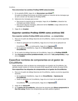 Para sincronizar los cambios ProStep EDMD seleccionados:
1. En la pestaña EDMD, haga clic en Sincronizar con ECAD .
El cuadro de diálogo Sincronizar con ECAD muestra un resumen de los mensajes que
se van a enviar con los datos de ProStep EDMD.
2. Seleccione los mensajes para enviar:
• Para enviar la mayoría de los mensajes, haga clic en Cambiar y desactive los
mensajes que desee retener.
• Para enviar algunos mensajes, seleccione borrar Cambio y luego seleccione los
mensajes que desea enviar.
3. Haga clic en Aceptar.
Exportar cambios ProStep EDMD como archivos IDZ
Para exportar cambios ProStep EDMD como archivos .idz comprimidos:
1. Para ver el cuadro de diálogo Opciones de CircuitWorks, realice una de las siguientes
acciones:
• Desde la aplicación de CircuitWorks, haga clic en el menú de la aplicación de
CircuitWorks y, a continuación, haga clic en Opciones .
• En la aplicación SolidWorks, haga clic en CircuitWorks > Opciones de
CircuitWorks.
2. En el cuadro de diálogo Opciones de CircuitWorks, haga clic en ProStep EDMD .
3. Para Formato de archivo predeterminado, seleccione *.idz (comprimido) y haga
clic en Aceptar.
Especificar nombres de componentes en el gestor de
CircuitWorks
Puede especificar cómo se llaman los componentes en el gestor de CircuitWorks. Por
ejemplo, puede mostrar el número de pieza ECAD seguido del nombre de pieza ECAD.
Para especificar las etiquetas de componentes en el gestor de CircuitWorks:
1. Para ver el cuadro de diálogo Opciones de CircuitWorks, realice una de las siguientes
acciones:
• En la aplicación SolidWorks, haga clic en CircuitWorks > Opciones de
CircuitWorks.
• Desde la aplicación de CircuitWorks, haga clic en el menú de la aplicación de
CircuitWorks y, a continuación, haga clic en Opciones .
2. Haga clic en General .
3. En el gestor de CircuitWorks, seleccione las opciones para Show components in
the tree using (Mostrar los componentes que está usando el gestor):
71
CircuitWorks
 