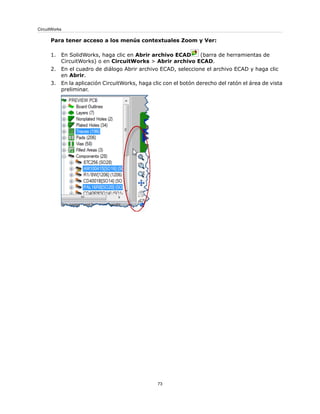 Para tener acceso a los menús contextuales Zoom y Ver:
1. En SolidWorks, haga clic en Abrir archivo ECAD (barra de herramientas de
CircuitWorks) o en CircuitWorks > Abrir archivo ECAD.
2. En el cuadro de diálogo Abrir archivo ECAD, seleccione el archivo ECAD y haga clic
en Abrir.
3. En la aplicación CircuitWorks, haga clic con el botón derecho del ratón el área de vista
preliminar.
73
CircuitWorks
 