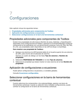 7
Configuraciones
Este capítulo incluye los siguientes temas:
• Propiedades adicionales para componentes de Toolbox
• Aplicación de configuraciones a ecuaciones
• Seleccionar configuraciones en la barra de herramientas contextual
Propiedades adicionales para componentes de Toolbox
Existen tres propiedades de sólo lectura (Nombre de pieza, Estándar, y Especificación)
disponibles como configuraciones de Toolbox y aparecen en el PropertyManager Configurar
componente en los estándares con una denominación existente, como AS, DIN, GB, ISO,
IS y KS. Las propiedades están disponibles en las LDM de dibujo o ensamblaje.
Para mostrar una propiedad de Toolbox:
1. Agregue una columna a la LDM haciendo doble clic en la parte superior de una columna
de LDM, justo encima del encabezado de columna.
Aparece un cuadro de diálogo con las listas Tipo de columna y Nombre de
propiedad.
2. Seleccione PROPIEDAD DE TOOLBOX en la lista Tipo de columna.
3. Seleccione la propiedad que desee mostrar en esta columna de la lista Nombre de
propiedad.
Aplicación de configuraciones a ecuaciones
Puede aplicar configuraciones a ecuaciones y a variables globales.
Consulte Ecuaciones configurables.
Seleccionar configuraciones en la barra de herramientas
contextual
Cuando selecciona los componentes o los subensamblajes, aparece una barra de
herramientas contextual. Cuando su selección tiene múltiples configuraciones, puede
cambiar la configuración en la barra de herramientas contextual.
74
 