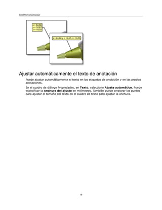 Ajustar automáticamente el texto de anotación
Puede ajustar automáticamente el texto en las etiquetas de anotación y en las propias
anotaciones.
En el cuadro de diálogo Propiedades, en Texto, seleccione Ajuste automático. Puede
especificar la Anchura del ajuste en milímetros. También puede arrastrar los puntos
para ajustar el tamaño del texto en el cuadro de texto para ajustar la anchura.
78
SolidWorks Composer
 