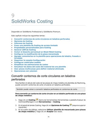 9
SolidWorks Costing
Disponible en SolidWorks Professional y SolidWorks Premium.
Este capítulo incluye los siguientes temas:
• Convertir contornos de corte circulares en taladros perforados
• Opciones de Costing
• Informes de Costing
• Crear una plantilla de Costing de acceso limitado
• Propiedades personalizadas para Costing
• Generar LDM de Costing
• Incluir el desecho porcentual en Sheet Metal Costing
• Configurar la modificación de la pieza mecanizada
• Agregar comentarios en la plantilla para operaciones de taladro, fresado o
torneado
• Organizar la carpeta Configuración
• Configurar materiales modelo
• Simplificar las estimaciones de costes
• Actualizar los datos del coste del material de una plantilla
• Usar piezas multicuerpo para definir material eliminado
• Operaciones con volumen
Convertir contornos de corte circulares en taladros
perforados
Para facilitar el cálculo del coste de las piezas de chapa metálica de plantillas de Machining,
puede convertir contornos de corte circulares en taladros perforados.
También puede volver a convertir taladros perforados en contornos de corte.
Para convertir un contorno de corte circular en un taladro perforado en una pieza
de chapa metálica:
1. Haga clic en Costing (barra de herramientas Herramientas o pestaña Evaluar de
CommandManager) o en Herramientas > Costing.
2. En el panel de tareas Costing, haga clic en Opciones de Costing (esquina superior
izquierda).
3. En el cuadro de diálogo, seleccione Utilizar plantilla de mecanizado para piezas
de chapa metálica y haga clic en Aceptar dos veces.
79
 