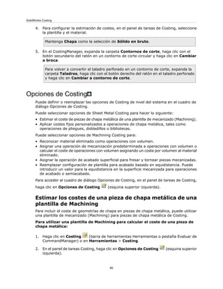 4. Para configurar la estimación de costes, en el panel de tareas de Costing, seleccione
la plantilla y el material.
Mantenga Chapa como la selección de Sólido en bruto.
5. En el CostingManager, expanda la carpeta Contornos de corte, haga clic con el
botón secundario del ratón en un contorno de corte circular y haga clic en Cambiar
a broca.
Para volver a convertir el taladro perforado en un contorno de corte, expanda la
carpeta Taladros, haga clic con el botón derecho del ratón en el taladro perforado
y haga clic en Cambiar a contorno de corte.
Opciones de Costing
Puede definir o reemplazar las opciones de Costing de nivel del sistema en el cuadro de
diálogo Opciones de Costing.
Puede seleccionar opciones de Sheet Metal Costing para hacer lo siguiente:
• Estimar el coste de piezas de chapa metálica de una plantilla de mecanizado (Machining).
• Aplicar costes fijos personalizados a operaciones de chapa metálica, tales como
operaciones de pliegues, dobladillos o bibliotecas.
Puede seleccionar opciones de Machining Costing para:
• Reconocer material eliminado como operaciones con volumen.
• Asignar una operación de mecanización predeterminada a operaciones con volumen o
calcular el coste de operaciones con volumen asignando un coste por volumen al material
eliminado.
• Asignar la operación de acabado superficial para fresar y tornear piezas mecanizadas.
• Reemplazar configuración de plantilla para acabado basado en equidistancia. Puede
introducir un valor para la equidistancia en la superficie mecanizada para operaciones
de acabado o semiacabado.
Para acceder al cuadro de diálogo Opciones de Costing, en el panel de tareas de Costing,
haga clic en Opciones de Costing (esquina superior izquierda).
Estimar los costes de una pieza de chapa metálica de una
plantilla de Machining
Para incluir el coste de geometrías de chapa en piezas de chapa metálica, puede utilizar
una plantilla de mecanizado (Machining) para piezas de chapa metálica de Costing.
Para utilizar una plantilla de Machining para calcular el coste de una pieza de
chapa metálica:
1. Haga clic en Costing (barra de herramientas Herramientas o pestaña Evaluar de
CommandManager) o en Herramientas > Costing.
2. En el panel de tareas Costing, haga clic en Opciones de Costing (esquina superior
izquierda).
80
SolidWorks Costing
 