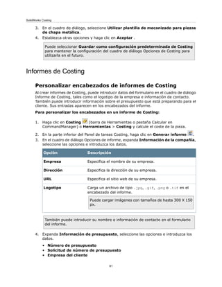 3. En el cuadro de diálogo, seleccione Utilizar plantilla de mecanizado para piezas
de chapa metálica.
4. Establezca otras opciones y haga clic en Aceptar .
Puede seleccionar Guardar como configuración predeterminada de Costing
para mantener la configuración del cuadro de diálogo Opciones de Costing para
utilizarla en el futuro.
Informes de Costing
Personalizar encabezados de informes de Costing
Al crear informes de Costing, puede introducir datos del formulario en el cuadro de diálogo
Informe de Costing, tales como el logotipo de la empresa e información de contacto.
También puede introducir información sobre el presupuesto que está preparando para el
cliente. Sus entradas aparecen en los encabezados del informe.
Para personalizar los encabezados en un informe de Costing:
1. Haga clic en Costing (barra de Herramientas o pestaña Calcular en
CommandManager) o Herramientas > Costing y calcule el coste de la pieza.
2. En la parte inferior del Panel de tareas Costing, haga clic en Generar informe .
3. En el cuadro de diálogo Opciones de informe, expanda Información de la compañía,
seleccione las opciones e introduzca los datos.
DescripciónOpción
Especifica el nombre de su empresa.Empresa
Especifica la dirección de su empresa.Dirección
Especifica el sitio web de su empresa.URL
Carga un archivo de tipo .jpg, .gif, .png o .tif en el
encabezado del informe.
Puede cargar imágenes con tamaños de hasta 300 X 150
px.
Logotipo
También puede introducir su nombre e información de contacto en el formulario
del informe.
4. Expanda Información de presupuesto, seleccione las opciones e introduzca los
datos.
• Número de presupuesto
• Solicitud de número de presupuesto
• Empresa del cliente
81
SolidWorks Costing
 
