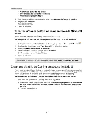 • Nombre de contacto del cliente
• Información de contacto del cliente
• Presupuesto preparado por
5. Para visualizar el informe publicado, seleccione Mostrar informe al publicar.
6. Haga clic en Publicar.
Aparece el informe.
7. Cierre el informe.
Exportar informes de Costing como archivos de Microsoft
Excel
Puede exportar informes de Costing como archivos .docx o .xlsx.
Para exportar un informe de Costing como un archivo .xlsx de Microsoft:
1. En la parte inferior del Panel de tareas Costing, haga clic en Generar informe .
2. En el cuadro de diálogo, para Tipo de archivo, seleccione .xslx.
3. Seleccione Mostrar informe al publicar.
4. Establezca otras opciones y haga clic en Publicar.
El informe aparece en Microsoft Excel.
5. Cierre el informe.
Para generar un archivo de Microsoft Word, seleccione .docx en Tipo de archivo.
Crear una plantilla de Costing de acceso limitado
Puede crear una plantilla de Costing de acceso limitado para compartirla con otros usuarios.
Puede seleccionar plantillas de acceso limitado en el panel de tareas de Costing, pero no
puede visualizarlas ni editarlas en la aplicación Editor de plantillas de Costing.
Para crear una plantilla de Costing de acceso limitado a para una pieza:
1. Para abrir una plantilla de Costing, efectúe lo siguiente:
• En el menú Inicio de Windows, haga clic en Todos los programas > SolidWorks
versión > Herramientas de SolidWorks > Editor de plantillas de Costing
versión.
• Con una pieza abierta:
82
SolidWorks Costing
 