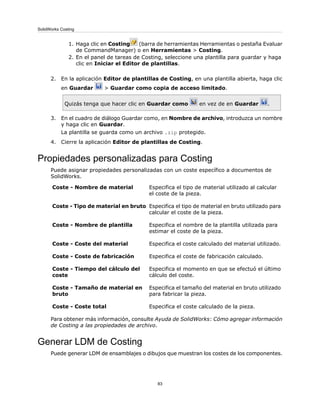 1. Haga clic en Costing (barra de herramientas Herramientas o pestaña Evaluar
de CommandManager) o en Herramientas > Costing.
2. En el panel de tareas de Costing, seleccione una plantilla para guardar y haga
clic en Iniciar el Editor de plantillas.
2. En la aplicación Editor de plantillas de Costing, en una plantilla abierta, haga clic
en Guardar > Guardar como copia de acceso limitado.
Quizás tenga que hacer clic en Guardar como en vez de en Guardar .
3. En el cuadro de diálogo Guardar como, en Nombre de archivo, introduzca un nombre
y haga clic en Guardar.
La plantilla se guarda como un archivo .zip protegido.
4. Cierre la aplicación Editor de plantillas de Costing.
Propiedades personalizadas para Costing
Puede asignar propiedades personalizadas con un coste específico a documentos de
SolidWorks.
Especifica el tipo de material utilizado al calcular
el coste de la pieza.
Coste - Nombre de material
Especifica el tipo de material en bruto utilizado para
calcular el coste de la pieza.
Coste - Tipo de material en bruto
Especifica el nombre de la plantilla utilizada para
estimar el coste de la pieza.
Coste - Nombre de plantilla
Especifica el coste calculado del material utilizado.Coste - Coste del material
Especifica el coste de fabricación calculado.Coste - Coste de fabricación
Especifica el momento en que se efectuó el último
cálculo del coste.
Coste - Tiempo del cálculo del
coste
Especifica el tamaño del material en bruto utilizado
para fabricar la pieza.
Coste - Tamaño de material en
bruto
Especifica el coste calculado de la pieza.Coste - Coste total
Para obtener más información, consulte Ayuda de SolidWorks: Cómo agregar información
de Costing a las propiedades de archivo.
Generar LDM de Costing
Puede generar LDM de ensamblajes o dibujos que muestran los costes de los componentes.
83
SolidWorks Costing
 