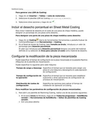 Para generar una LDM de Costing:
1. Haga clic en Insertar > Tablas > Lista de materiales.
2. Seleccione la plantilla LDM de Costing bom-costing.sldbomtbt.
3. Seleccione otras opciones y haga clic en .
Incluir el desecho porcentual en Sheet Metal Costing
Para incluir material de desecho en el coste de una pieza de chapa metálica, puede
designar un porcentaje de una pieza como desecho.
Para designar una parte de una pieza de chapa metálica como desecho:
1. Haga clic en Costing (barra de herramientas Herramientas o pestaña Evaluar de
CommandManager) o en Herramientas > Costing.
2. En el Panel de tareas de Costing, bajo Tamaño en bruto, introduzca un valor de
porcentaje para Desecho porcentual.
El valor que introduzca para Desecho porcentual designa una parte del material
definido en su selección de Área para calcular el coste como material de desecho.
Configurar la modificación de la pieza mecanizada
Puede especificar el tiempo de configuración de la pieza mecanizada en la pestaña Machine
(Máquina) de la plantilla de mecanización.
Puede especificar lo siguiente para cada máquina:
Especifica el tiempo que se necesita para cargar una
pieza en una máquina y descargarla en cada operación
de configuración.
Tiempo de carga y descarga
Especifica el tiempo que se necesita para establecer
sujeciones y otras operaciones de configuración de
procesos de mecanización.
Tiempo de configuración de
la operación
Especifica las opciones para aplicar el tiempo de
instalación de operación al Costing.
Distribución de costes de
configuración
Para modificar los parámetros de configuración de piezas mecanizadas:
1. Para abrir una plantilla de Machining Costing, realice una de las acciones siguientes:
• En el menú Inicio de Windows, haga clic en Todos los programas > SolidWorks
versión > Herramientas de SolidWorks > Editor de plantillas de Costing
versión.
• Con una pieza abierta:
84
SolidWorks Costing
 