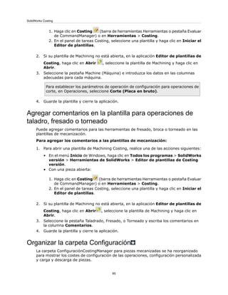 1. Haga clic en Costing (barra de herramientas Herramientas o pestaña Evaluar
de CommandManager) o en Herramientas > Costing.
2. En el panel de tareas Costing, seleccione una plantilla y haga clic en Iniciar el
Editor de plantillas.
2. Si su plantilla de Machining no está abierta, en la aplicación Editor de plantillas de
Costing, haga clic en Abrir , seleccione la plantilla de Machining y haga clic en
Abrir.
3. Seleccione la pestaña Machine (Máquina) e introduzca los datos en las columnas
adecuadas para cada máquina.
Para establecer los parámetros de operación de configuración para operaciones de
corte, en Operaciones, seleccione Corte (Placa en bruto).
4. Guarde la plantilla y cierre la aplicación.
Agregar comentarios en la plantilla para operaciones de
taladro, fresado o torneado
Puede agregar comentarios para las herramientas de fresado, broca o torneado en las
plantillas de mecanización.
Para agregar los comentarios a las plantillas de mecanización:
1. Para abrir una plantilla de Machining Costing, realice una de las acciones siguientes:
• En el menú Inicio de Windows, haga clic en Todos los programas > SolidWorks
versión > Herramientas de SolidWorks > Editor de plantillas de Costing
versión.
• Con una pieza abierta:
1. Haga clic en Costing (barra de herramientas Herramientas o pestaña Evaluar
de CommandManager) o en Herramientas > Costing.
2. En el panel de tareas Costing, seleccione una plantilla y haga clic en Iniciar el
Editor de plantillas.
2. Si su plantilla de Machining no está abierta, en la aplicación Editor de plantillas de
Costing, haga clic en Abrir , seleccione la plantilla de Machining y haga clic en
Abrir.
3. Seleccione la pestaña Taladrado, Fresado, o Torneado y escriba los comentarios en
la columna Comentarios.
4. Guarde la plantilla y cierre la aplicación.
Organizar la carpeta Configuración
La carpeta ConfiguraciónCostingManager para piezas mecanizadas se ha reorganizado
para mostrar los costes de configuración de las operaciones, configuración personalizada
y carga y descarga de piezas.
85
SolidWorks Costing
 