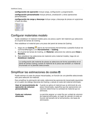 configuración de operación incluye carga, configuración y programación.
configuración personalizada incluye pintura, anodización y otras operaciones
personalizadas.
configuración de carga y descarga incluye carga y descarga de piezas en sujeciones
o fuera de ellas.
Configurar materiales modelo
Puede establecer el material modelo para una pieza a partir del material que seleccione
en el panel de tareas de Costing.
Para establecer el material para una pieza del panel de tareas de Costing:
1. Haga clic en Costing (barra de herramientas Herramientas o pestaña Evaluar de
CommandManager) o en Herramientas > Costing.
2. En el panel de tareas de Costing, en Material, seleccione los valores para Clase y
Nombre.
3. Para establecer las selecciones de material como material modelo, haga clic en
Establecer material.
La configuración del material de piezas se selecciona de forma automática en el
panel de tareas Costing cuando el material de la pieza sea también un material
enumerado en la plantilla seleccionada.
Simplificar las estimaciones de costes
Puede estimar el coste de piezas mecanizadas, en función de una plantilla seleccionada
solo para selección de material.
Para simplificar la estimación del coste, seleccione las opciones de mecanizado siguientes
en el cuadro de diálogo Opciones de Costing y calcule el coste del material eliminado:
Cuando se aplica al material que se eliminará de una
pieza mecanizada, especifica que las operaciones con
volumen determinan la cantidad de material que se
eliminará.
Usar el reconocimiento de
operación de volumen
personalizable
Le permite asignar un coste fijo por unidad de volumen
de material eliminado, en lugar de calcular el coste en
función del tamaño de la herramienta y de tasas de
eliminación.
Coste por volumen
eliminado
86
SolidWorks Costing
 