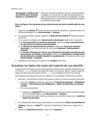 Calcula el coste por unidad de volumen de semiacabado
y acabado, en función de un valor de equidistancia en
lugar de en función de los datos de la plantilla. El valor
de equidistancia es la operación de equidistancia desde
la superficie mecanizada.
Reemplazar configuración
de plantilla para acabado
basado en equidistancia
Para configurar las opciones de las estimaciones de coste simplificadas de una
pieza:
1. Haga clic en Costing (barra de herramientas Herramientas o pestaña Evaluar de
CommandManager) o en Herramientas > Costing.
2. En el panel de tareas Costing, haga clic en Opciones de Costing (esquina superior
izquierda).
3. En el cuadro de diálogo, para Opciones de mecanizado seleccione lo siguiente:
a) En Procesamiento de material eliminado, seleccione Usar reconocimiento
de operación de volumen personalizable.
b) En Cálculo de operaciones de volumen, seleccione Coste por volumen
eliminado y los valores del tipo de coste para Desbaste, Semiacabado y
Acabado.
c) En Surface finishing for mill or turn operations (Acabado superficial para
operaciones de fresado y torneado), seleccione Reemplazar configuración
de plantilla para acabado basado en equidistancia e introduzca valores para
Semiacabado y Acabado.
4. Establezca otras opciones y haga clic en Aceptar dos veces.
Actualizar los datos del coste del material de una plantilla
Puede exportar los datos de las propiedades del material de la plantilla de Machining en
un archivo .xlsx y modificar los datos del coste en la hoja de cálculo. Puede cargar los
datos del coste del material del archivo .xlsx en la plantilla de Machining Costing.
Para actualizar los datos del coste del material en una plantilla de Machining Costing:
1. Para abrir una plantilla de Machining Costing, realice una de las acciones siguientes:
• En el menú Inicio de Windows, haga clic en Todos los programas > SolidWorks
versión > Herramientas de SolidWorks > Editor de plantillas de Costing
versión.
• Con una pieza abierta:
1. Haga clic en Costing (barra de herramientas Herramientas o pestaña Evaluar
de CommandManager) o en Herramientas > Costing.
2. En el panel de tareas Costing, seleccione una plantilla y haga clic en Iniciar el
Editor de plantillas.
2. Si su plantilla de Machining no está abierta, en la aplicación Editor de plantillas de
Costing, haga clic en Abrir , seleccione la plantilla de Machining y haga clic en
Abrir.
3. Seleccione Material en bruto y haga clic en Exportar.
87
SolidWorks Costing
 